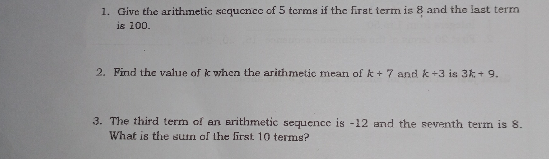 1. Give the arithmetic sequence of 5 terms if the first term is 8 and the last term is 100. 2. Find the value of k when the arithmetic mean of k+7 and k+3 is 3k+9 3. The third term of an arithmetic sequence is -12 and the seventh term is 8. What is the sum of the first 10 terms?