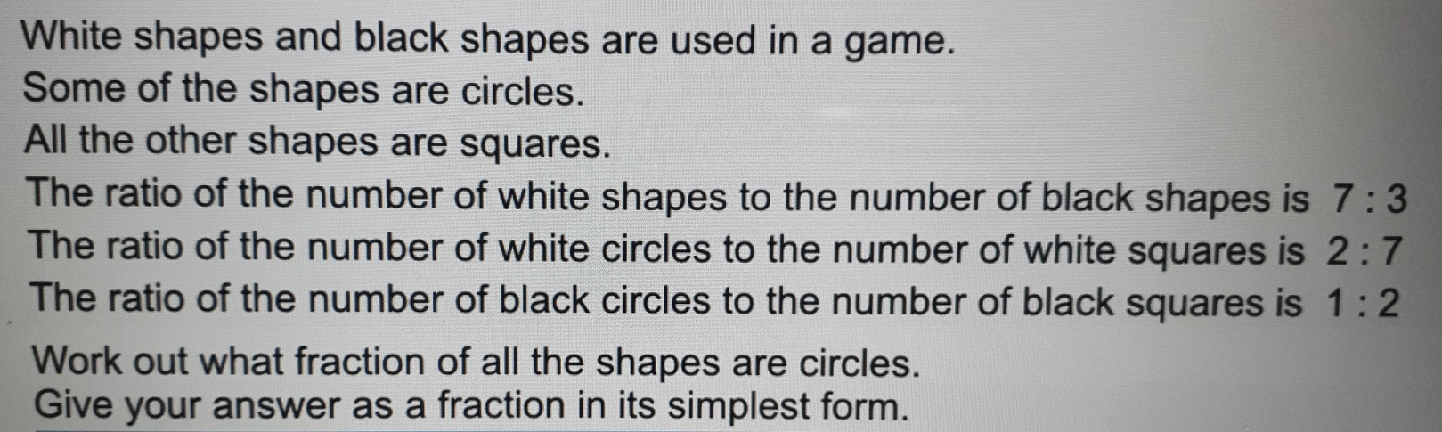 White shapes and black shapes are used in a game. Some of the shapes are circles. All the other shapes are squares. The ratio of the number of white shapes to the number of black shapes is 7:3 The ratio of the number of white circles to the number of white squares is 2:7 The ratio of the number of black circles to the number of black squares is 1:2 Work out what fraction of all the shapes are circles. Give your answer as a fraction in its simplest form.