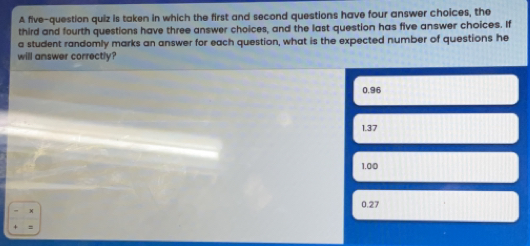 A five-question quiz is taken in which the first and second questions have four answer choices, the third and fourth questions have three answer choices, and the last question has five answer choices. If a student randomly marks an answer for each question, what is the expected number of questions he will answer correctly? 0.96 1.37 1.00 0.27 =