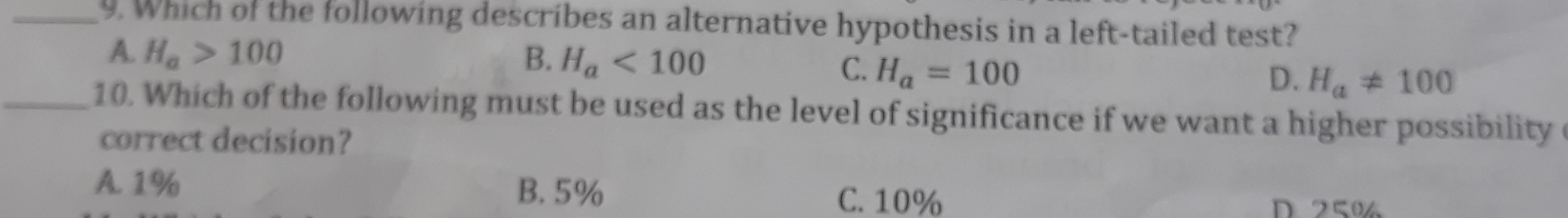 9. Which of the following describes an alternative hypothesis in a left-tailed test? A. H_a>100 B. H_a<100 C. H_a=100 D. H_aneq 100 10. Which of the following must be used as the level of significance if we want a higher possibility correct decision? A.1% B.5% C. 10% D2K0