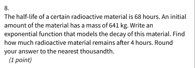 8. The half-life of a certain radioactive material is 68 hours. An initial amount of the material has a mass of 641 kg. Write an exponential function that models the decay of this material. Find how much radioactive material remains after 4 hours. Round your answer to the nearest thousandth. 1 point