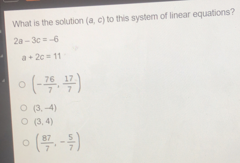 What is the solution a,c to this system of linear equations? 2a-3c=-6 a+2c=11 - 76/7 , 17/7 3,-4 3,4 87/7 ,- 5/7