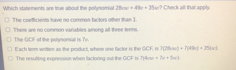 Which statements are true about the polynomial 28vw+49v+35w ? Check all that apply. The coefficients have no common factors other than 1. There are no common variables among all three terms. The GCF of the polynomial is 7v. Each term written as the product, where one factor is the GCF, is 728vw+749v+35w The resulting expression when factoring out the GCF is 74vw+7v+5w