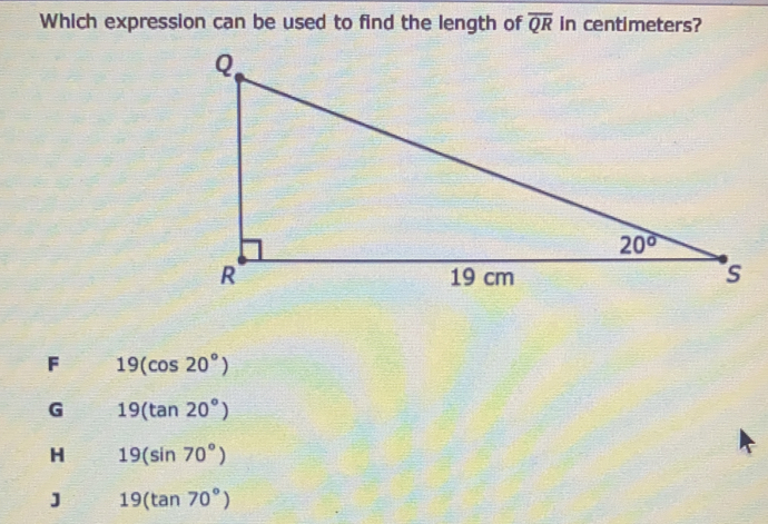 Which expression can be used to find the length of overline QR in centimeters? F 19cos 20 ° G 19tan 20 ° 19sin 70 ° 19tan 70 °