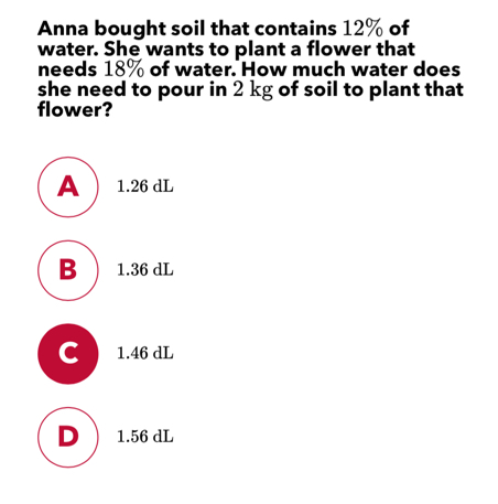 Anna bought soil that contains 12% of water. She wants to plant a flower that needs 18% of water. How much water does she need to pour in 2 kg of soil to plant that flower? 1.26 dL 1.36 dL 1.46 dL 1.56 dL