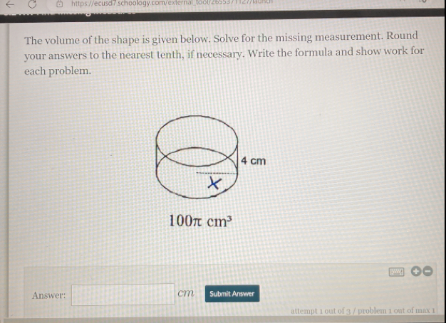 https://ecusd7.schoology.com/external_tool/26553711277fauhth The volume of the shape is given below. Solve for the missing measurement. Round your answers to the nearest tenth, if necessary. Write the formula and show work for each problem. 100 π cm3 Answer: square cm Submit Answer attempt 1 out of 3 / problem 1 out of max 1
