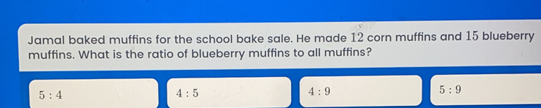 Jamal baked muffins for the school bake sale. He made 12 corn muffins and 15 blueberry muffins. What is the ratio of blueberry muffins to all muffins? 5:4 4:5 4:9 5:9