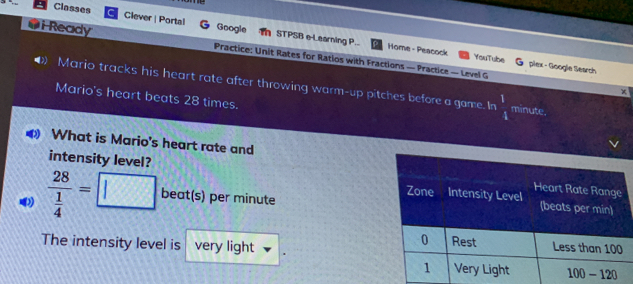 Classes Clever | Portal Coogle STPSB e-Leaming P. GiReady Practice: Unit Rates for Ratios with Fractions — Practice — Level G Home - Peacock YouTube plex - Google Search Mario tracks his heart rate after throwing warm-up pitches before a game. In 1/4 minute. X Mario's heart beats 28 times. What is Mario's heart rate and intensity level? frac 28 1/4 =square beats per minute The intensity level is very light