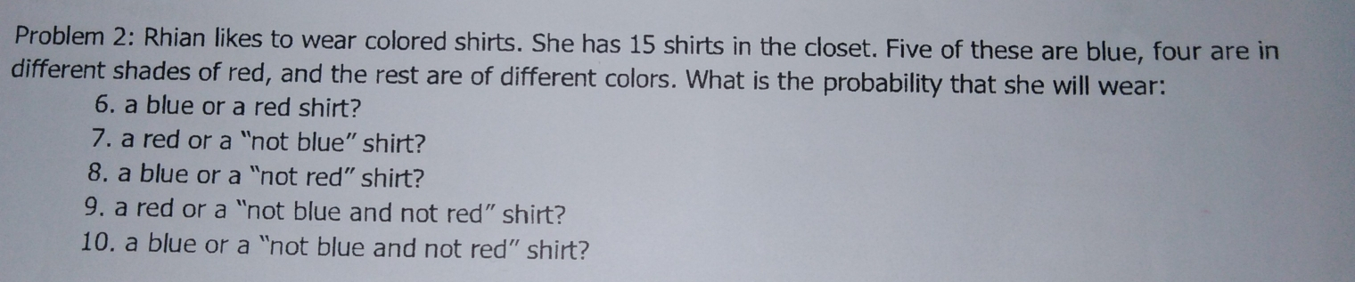 Problem 2: Rhian likes to wear colored shirts. She has 15 shirts in the closet. Five of these are blue, four are in different shades of red, and the rest are of different colors. What is the probability that she will wear: 6. a blue or a red shirt? 7. a red or a “not blue” shirt? 8. a blue or a “not red” shirt? 9. a red or a “not blue and not red” shirt? 10. a blue or a “not blue and not red” shirt?