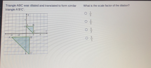 Triangle ABC was dilated and translated to form similar What is the scale factor of the dilation? triangle A'B'C'. 1/5 2/5 5/2 5/1