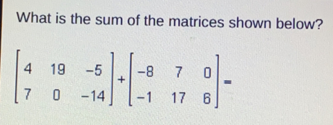 What is the sum of the matrices shown below? beginbmatrix 4&19&-5 7&0&-14endbmatrix +beginbmatrix -8&7&0 -1&17&6endbmatrix =
