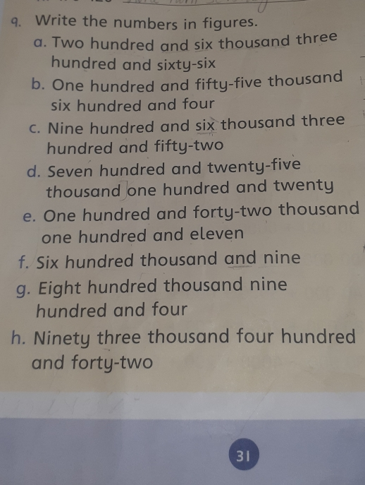 9. Write the numbers in figures. a. Two hundred and six thousand three hundred and sixty-six b. One hundred and fifty-five thousand six hundred and four c. Nine hundred and six thousand three hundred and fifty-two d. Seven hundred and twenty-five thousand one hundred and twenty e. One hundred and forty-two thousand one hundred and eleven f. Six hundred thousand and nine g. Eight hundred thousand nine hundred and four h. Ninety three thousand four hundred and forty-two 31