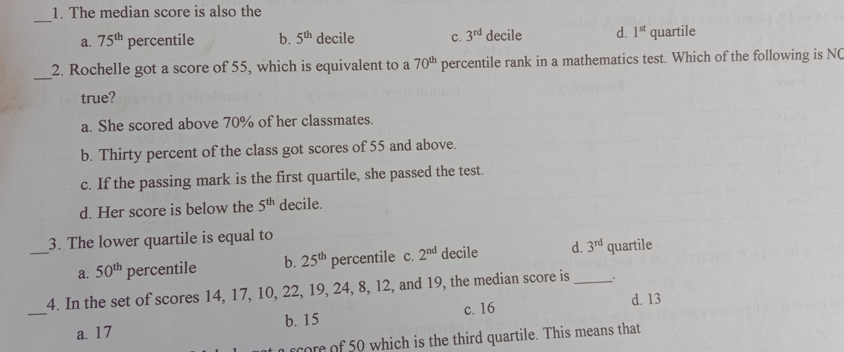 1. The median score is also the _ a. 75th percentile b. 5th decile C. 3rd decile d. 1st quartile 2. Rochelle got a score of 55, which is equivalent to a 70th percentile rank in a mathematics test. Which of the following is NG _ true? a. She scored above 70% of her classmates. b. Thirty percent of the class got scores of 55 and above. c. If the passing mark is the first quartile, she passed the test. d. Her score is below the 5th decile. 3. The lower quartile is equal to _ a. 50th percentile percentile c. 2nd decile d. 3rd quartile b. 25th 4. In the set of scores 14, 17, 10, 22, 19, 24, 8, 12, and 19, the median score is a, 17 b. 15 c. 16 d. 13 _ 0rOre nf 50 which is the third quartile. This means that