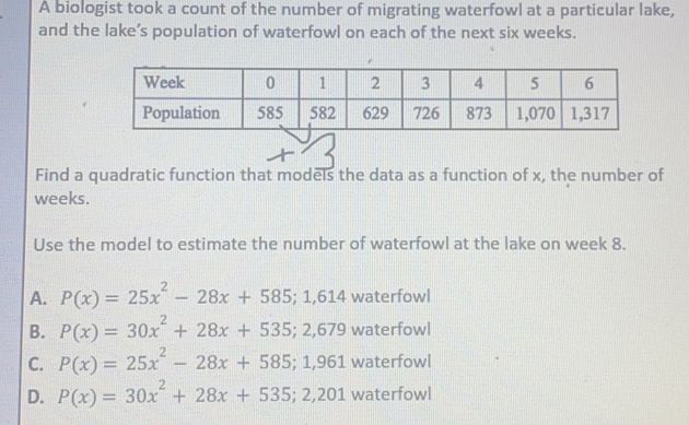 A biologist took a count of the number of migrating waterfowl at a particular lake, and the lake’s population of waterfowl on each of the next six weeks. Find a quadratic function that models the data as a function of x, the number of weeks. Use the model to estimate the number of waterfowl at the lake on week 8. A. Px=25x2-28x+585;1,614 waterfowl B. Px=30x2+28x+535;2,679 waterfowl C. Px=25x2-28x+585;1,961 waterfowl D. Px=30x2+28x+535;2,201 waterfowl