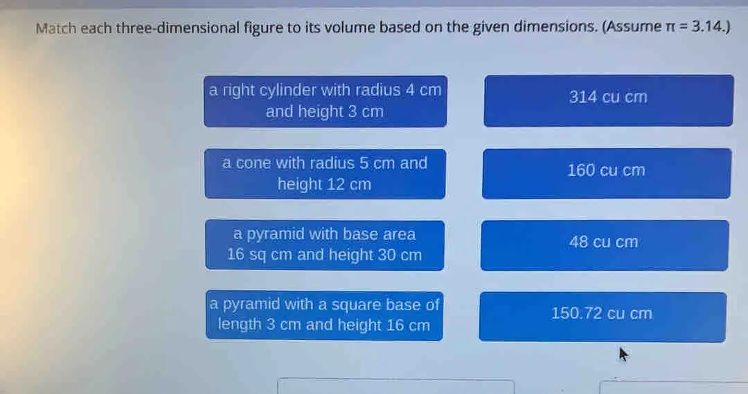 Match each three-dimensional figure to its volume based on the given dimensions. Assume π =3.14. a right cylinder with radius 4 cm 314 cu cm and height 3 cm a cone with radius 5 cm and 160 cu cm height 12 cm a pyramid with base area 48 cu cm 16 sq cm and height 30 cm a pyramid with a square base of 150.72 cu cm length 3 cm and height 16 cm