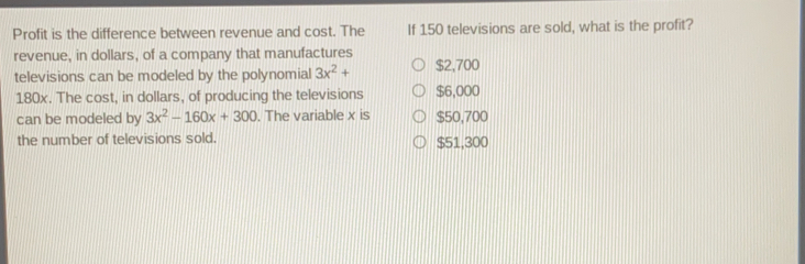 Profit is the difference between revenue and cost. The If 150 televisions are sold, what is the profit? revenue, in dollars, of a company that manufactures televisions can be modeled by the polynomial 3x2+ $ 2,700 180x. The cost, in dollars, of producing the televisions $ 6,000 can be modeled by 3x2-160x+300 . The variable x is $ 50,700 the number of televisions sold. $ 51,300