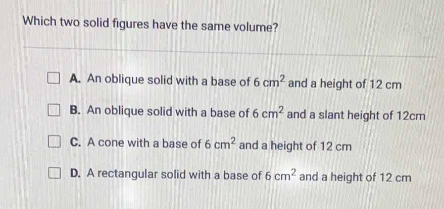 Which two solid figures have the same volume? A. An oblique solid with a base of 6 cm2 and a height of 12 cm B. An oblique solid with a base of 6 cm2 and a slant height of 12cm C. A cone with a base of 6 cm2 and a height of 12 cm D. A rectangular solid with a base of 6 cm2 and a height of 12 cm