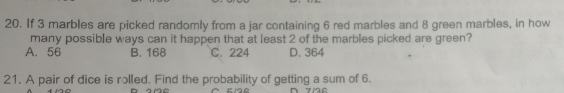 20. If 3 marbles are picked randomly from a jar containing 6 red marbles and 8 green marbles, in how many possible ways can it happen that at least 2 of the marbles picked are green? A.56 B. 168 C.224 D. 364 21. A pair of dice is rolled. Find the probability of getting a sum of 6.