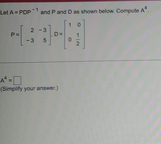 Let A=PDP-1 and P and D as shown below. Compute A4. P=beginbmatrix 2&-3 -3&5endbmatrix ,D=beginbmatrix 1&0 0& 1/2 endbmatrix A4=square Simplify your answer.