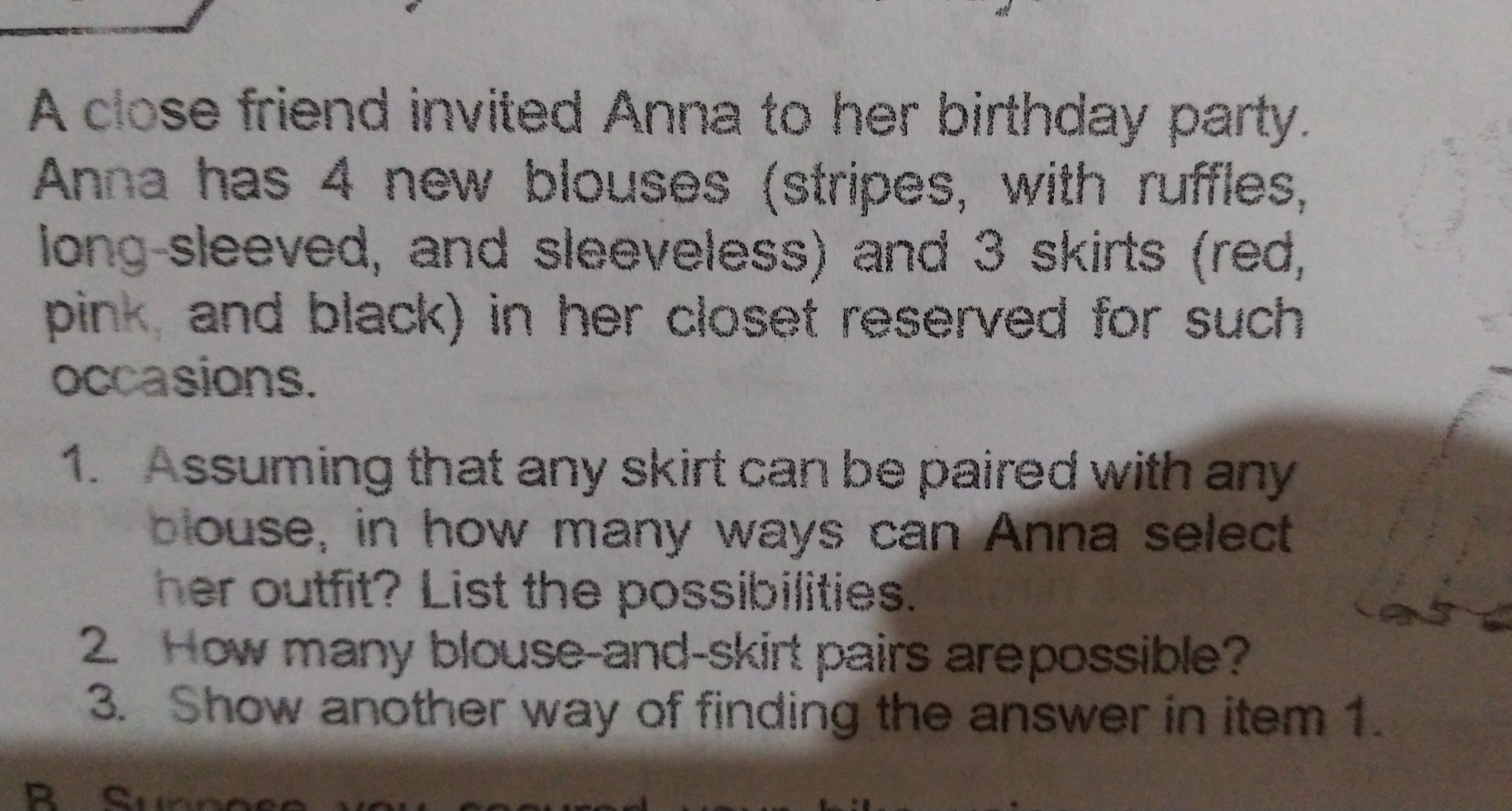 A close friend invited Anna to her birthday party. Anna has 4 new blouses stripes, with ruffles, long-sleeved, and sleeveless and 3 skirts red, pink and black in her closet reserved for such occasions. 1. Assuming that any skirt can be paired with any blouse, in how many ways can Anna select her outfit? List the possibilities. 2. How many blouse-and-skirt pairs arepossible? 3. Show another way of finding the answer in item 1.