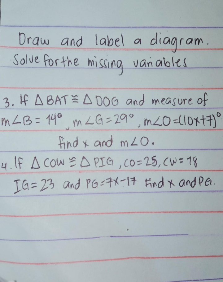 Draw and label a diagram. Solve for the missing vanables 3. If △ B A T ≌ △ D O G and measure of in angle B=14 ° , m angle G=29 ° , m angle O=10 x+7 ° find x and m angle 0 . 4. If △ Cow ≌ △ P I G, C O=25, C W=18 I G=23 and P G=7 x-17 find x andPG.