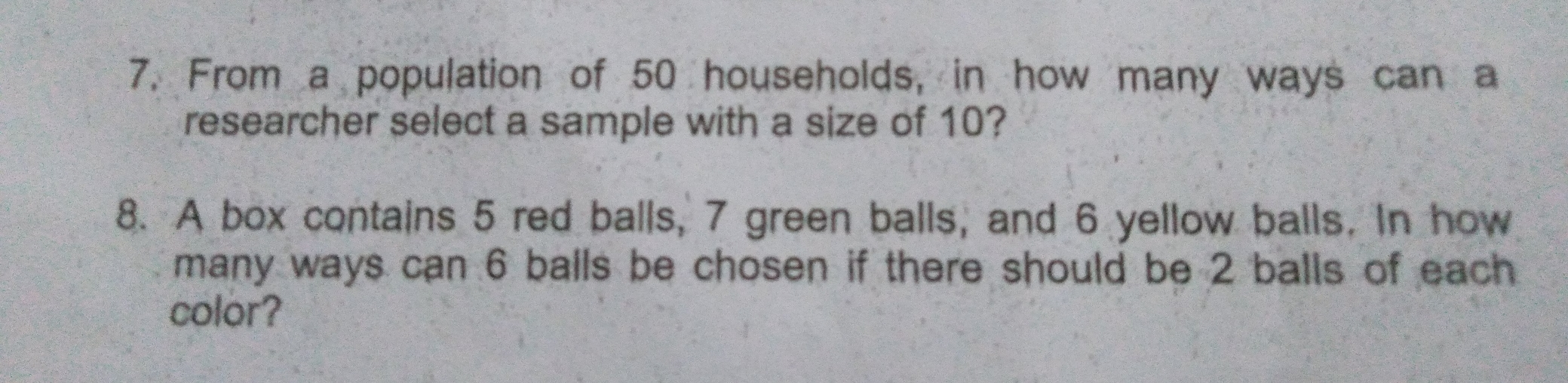 7, From a population of 50 households, in how many ways can a researcher select a sample with a size of 10? 8. A box contains 5 red balls, 7 green balls, and 6 yellow balls, In how many ways can 6 balls be chosen if there should be 2 balls of each color?