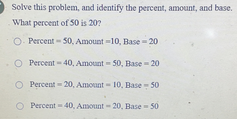 Solve this problem, and identify the percent, amount, and base. What percent of 50 is 20? Percent =50 , Amount =10 , Base =20 Percent =40 , Amount =50 , Base =20 Percent =20 , Amount =10 , Base =50 Percent =40 , Amount =20 , Base =50