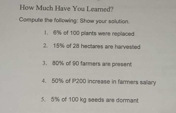 How Much Have You Learned? Compute the following: Show your solution. 1. 6% of 100 plants were replaced 2. 15% of 28 hectares are harvested 3. 80% of 90 farmers are present 4. 50% of P200 increase in farmers salary 5. 5% of 100 kg seeds are dormant
