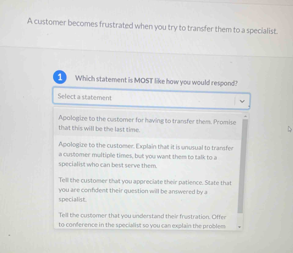 A customer becomes frustrated when you try to transfer them to a specialist. 1 Which statement is MOST like how you would respond? Select a statement Apologize to the customer for having to transfer them. Promise that this will be the last time. Apologize to the customer. Explain that it is unusual to transfer a customer multiple times, but you want them to talk to a specialist who can best serve them. Tell the customer that you appreciate their patience. State that you are confdent their question will be answered by a specialist. Tell the customer that you understand their frustration. Offer to conference in the specialist so you can explain the problem