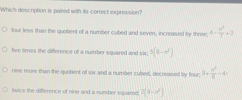 Which description is paired with its correct expression? four less than the quotient of a number cubed and seven, increased by three; 4-frac n37+3 five times the difference of a number squared and six; 56-n2 nine more than the quotient of six and a number cubed, decreased by four;; 8+frac n36-4 twice the difference of nine and a number squared; 29-n2