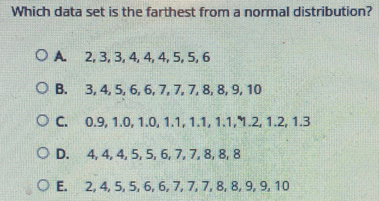 Which data set is the farthest from a normal distribution? A. 2, 3, 3, 4,4, 4, 5, 5, 6 B. 3, 4, 5, 6, 6, 7, 7, 7, 8, 8, 9, 10 C. 0.9, 1.0, 1.0, 1.1, 1.1, 1.1, 1.2, 1.2, 1.3 D. 4, 4, 4, 5, 5, 6, 7, 7, 8, 8, 8 E. 2, 4, 5, 5, 6, 6, 7, 7, 7, 8, 8, 9, 9, 10