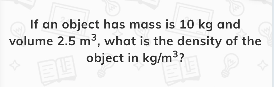 If an object has mass is 10 kg and volume 2.5 m3 , what is the density of the object i in n kg/m3 ?