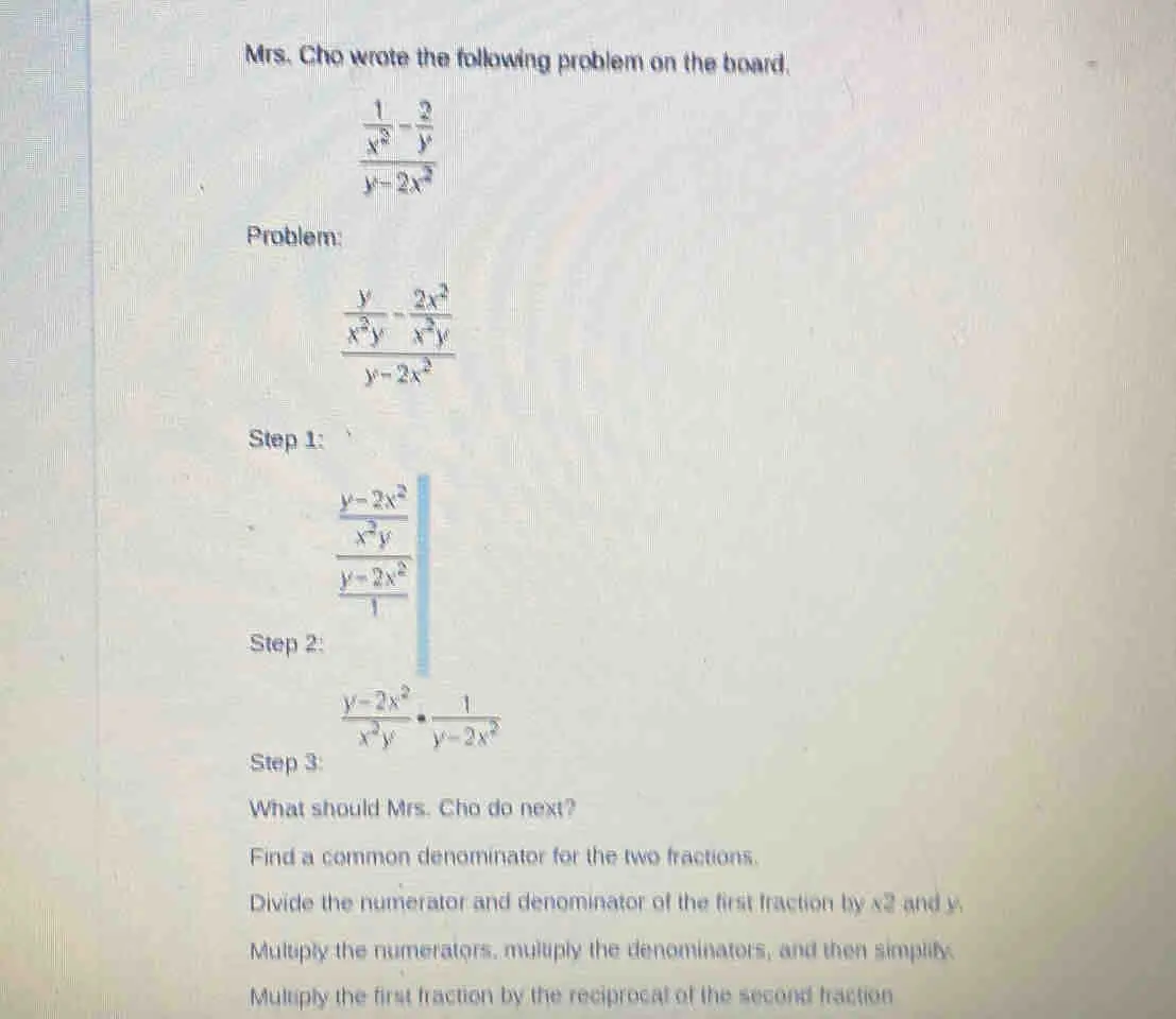 Mrs. Cho wrote the following problem on the board. frac frac 1x2- 2/y y-2x2 Problem: frac frac yx2y-frac 2x2x2yy-2x2 Step 1: frac frac y-2x2x2yfrac y-2x21 Step 2: Step 3: What should Mrs. Cho do next? Find a common denominator for the two fractions. Divide the numerator and denominator of the first fraction by x2 and y. Multiply the numerators, multiply the denominators, and then simplify. Multiply the first fraction by the reciprocal of the second fraction