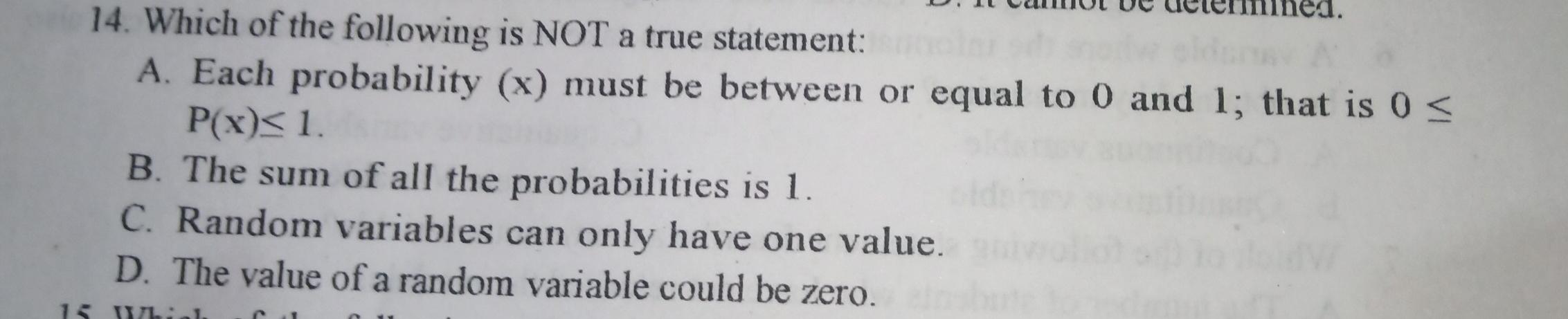 14. Which of the following is NOT a true statement: A. Each probability x must be between or equal to 0 and 1; that is 0 ≤ Px ≤ 1 B. The sum of all the probabilities is 1. C. Random variables can only have one value. D. The value of a random variable could be zero.