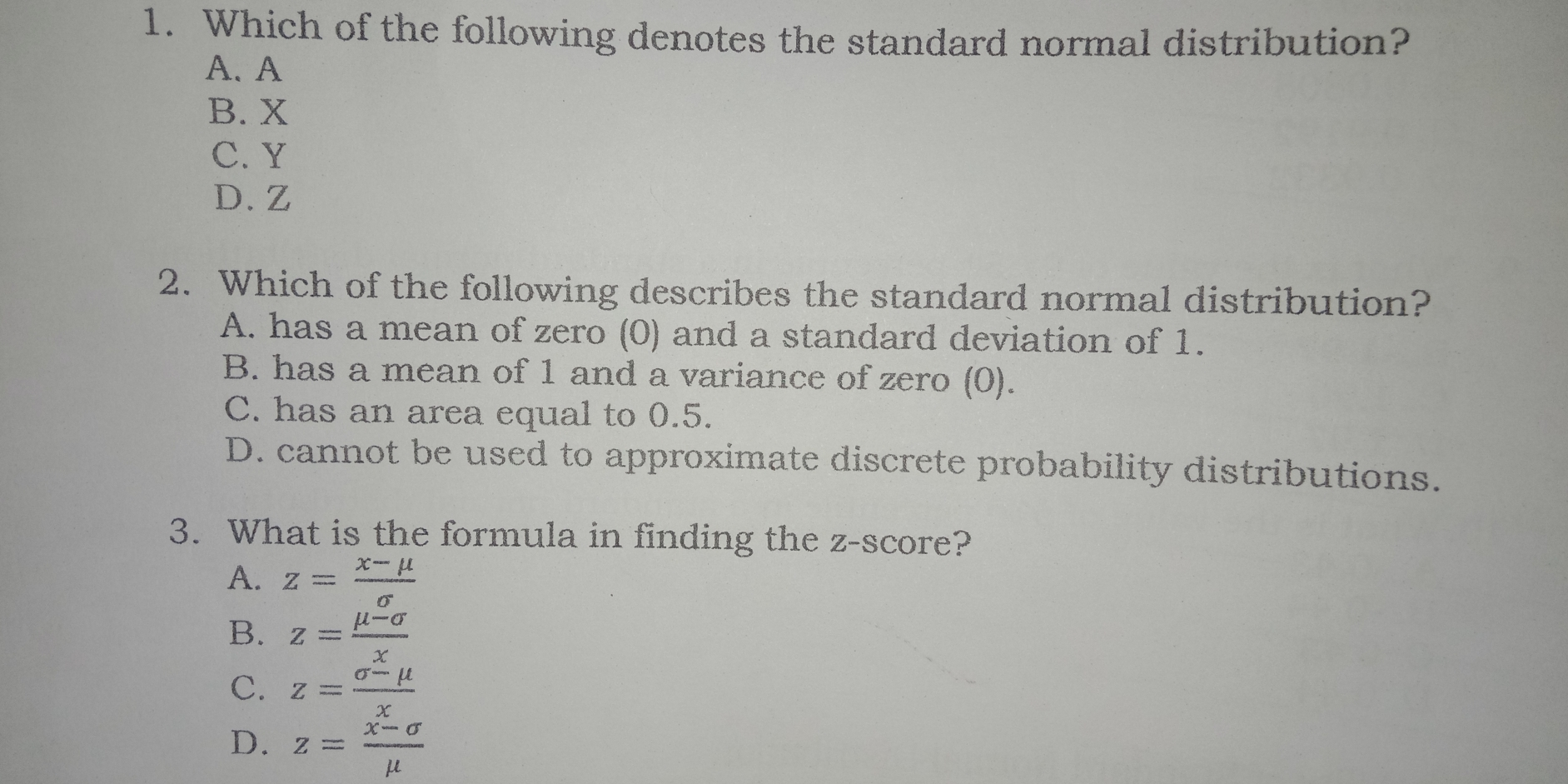 1. Which of the following denotes the standard normal distribution? A、A B. X C.Y D.Z 2. Which of the following describes the standard normal distribution? A. has a mean of zero 0 and a standard deviation of 1. B. has a mean of 1 and a variance of zero 0. C. has an area equal to .5. D. cannot be used to approximate discrete probability distributions. 3. What is the formula in finding the Z-SCOre A. z=frac x-mu B. z=frac mu -sigma x C. z=frac sigma -mu r D. z=frac hat x-sigma mu