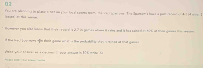 Q2 You are planning to place a bet on your local sports team, the Red Sparrows. The Sparrow's have a past record of 4-5 4 wins, 5 losses at this venue. However you also know that their record is 2-7 in games where it rains and it has rained at 60% of their games this season. If the Red Sparrows vin their game what is the probability that it rained at that game? Write your answer as a decimal if your answer is 50% write .5 Please enter your answer below