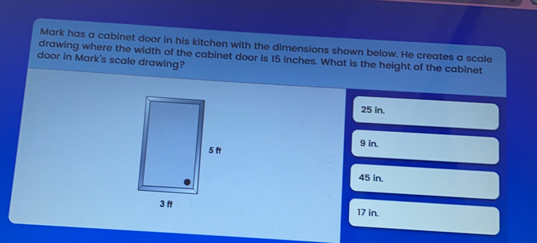 Mark has a cabinet door in his kitchen with the dimensions shown below. He creates a scale drawing where the width of the cabinet door is 15 inches. What is the height of the cabinet door in Mark's scale drawing? 25 in. 9 in. 45 in. 17 in.