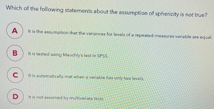 Which of the following statements about the assumption of sphericity is not true? A It is the assumption that the variances for levels of a repeated-measures variable are equal. B It is tested using Mauchly's test in SPSS. C It is automatically met when a variable has only two levels. D It is not assumed by multivariate tests.