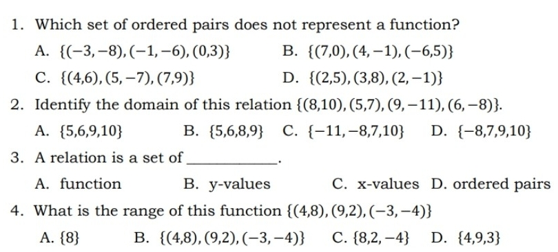 1. Which set of ordered pairs does not represent a function? A. -3,-8,-1,-6,0,3 B. 7,0,4,-1,-6,5 C. 4,6,5,-7,7,9 D. 2,5,3,8,2,-1 2. Identify the domain of this relation 8,10,5,7,9,-11,6,-8 A. 5,6,9,10 B. 5,6,8,9 C. -11,-8,7,10 D. -8,7,9,10 3. A relation is a set of . A. function B. y-values C. x-values D. ordered pairs 4. What is the range of this function 4,8,9,2,-3,-4 A.8 B. 4,8,9,2,-3,-4 C. 8,2,-4 D. 4,9,3