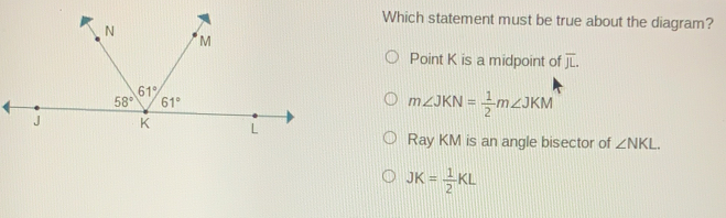 Which statement must be true about the diagram? Point K is a midpoint of overline JL mangle JKN= 1/2 mangle JKM Ray KM is an angle bisector of angle NKL JK= 1/2 KL