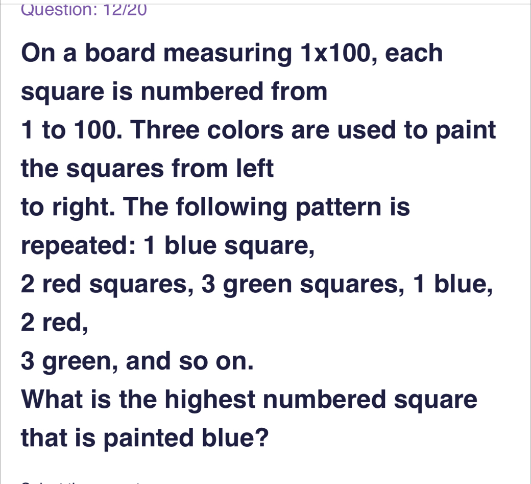 Question: 12/20 On a board measuring 1 * 100 , each square is numbered from 1 to 100. Three colors are used to paint the squares from left to right. The following pattern is repeated: 1 blue square, 2 red squares, 3 green squares, 1 blue, 2 red, 3 green, and so on. What is the highest numbered square that is painted blue?